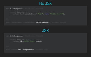 var HelloComponent = React.createClass({
render: function () {
return <div>Hello React!</div>;
}
});
!
React.render(<HelloComponent/>, document.body);
JSX
var HelloComponent = React.createClass({
render: function () {
return React.createElement("div", null, "Hello React!");
}
});
!
React.render(React.createElement(HelloComponent), document.body);
No JSX
 