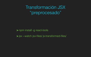 Transformación JSX
“preprocesado”
> npm install -g react-tools
> jsx --watch jsx-ﬁles/ js-transformed-ﬁles/
 