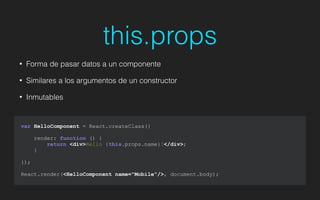 this.props
• Forma de pasar datos a un componente
• Similares a los argumentos de un constructor
• Inmutables
var HelloComponent = React.createClass({
render: function () {
return <div>Hello {this.props.name}!</div>;
}
});
!
React.render(<HelloComponent name="Mobile"/>, document.body);
 