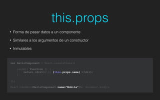 this.props
• Forma de pasar datos a un componente
• Similares a los argumentos de un constructor
• Inmutables
var HelloComponent = React.createClass({
render: function () {
return <div>Hello {this.props.name}!</div>;
}
});
!
React.render(<HelloComponent name="Mobile"/>, document.body);
 