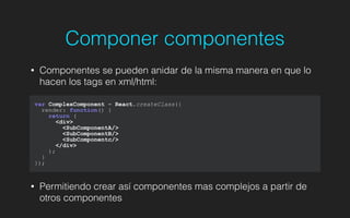 Componer componentes
• Componentes se pueden anidar de la misma manera en que lo
hacen los tags en xml/html:
!
!
!
!
• Permitiendo crear así componentes mas complejos a partir de
otros componentes
var ComplexComponent = React.createClass({
render: function() {
return (
<div>
<SubComponentA/>
<SubComponentB/>
<SubComponentc/>
</div>
);
}
});
 