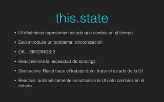 this.state
• UI dinámicas representan estado que cambia en el tiempo
• Esto introduce un problema: sincronización
• OK… BINDINGS!!!
• React elimina la necesidad de bindings
• Declarativo: React hace el trabajo duro: tratar el estado de la UI
• Reactivo: automáticamente se actualiza la UI ante cambios en el
estado
 