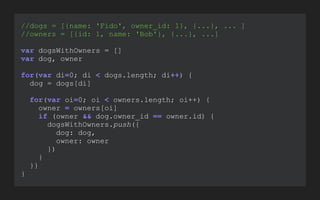 //dogs = [{name: 'Fido', owner_id: 1}, {...}, ... ]
//owners = [{id: 1, name: 'Bob'}, {...}, ...]
!
var dogsWithOwners = []
var dog, owner
!
for(var di=0; di < dogs.length; di++) {
dog = dogs[di]
!
for(var oi=0; oi < owners.length; oi++) {
owner = owners[oi]
if (owner && dog.owner_id == owner.id) {
dogsWithOwners.push({
dog: dog,
owner: owner
})
}
}}
}
 