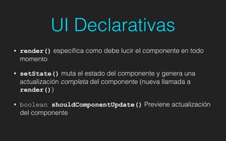 UI Declarativas
• render() especiﬁca como debe lucir el componente en todo
momento
• setState() muta el estado del componente y genera una
actualización completa del componente (nueva llamada a
render())
• boolean shouldComponentUpdate() Previene actualización
del componente
 