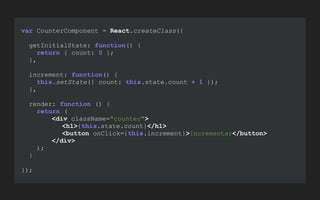 var CounterComponent = React.createClass({
getInitialState: function() {
return { count: 0 };
},
increment: function() {
this.setState({ count: this.state.count + 1 });
},
render: function () {
return (
<div className="counter">
<h1>{this.state.count}</h1>
<button onClick={this.increment}>Incrementar</button>
</div>
);
}
});
 