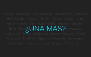 Agility.js・AngularJS・Aria Templates ・Backbone.js・Batman.js
Bolt・CanJS ・Chaplin + Brunch・Closure・cujo.js・Dart
Derby・dermis・Dijon・Dojo・DUEL・Ember.js・Epitome
Ext.js・Funnyface.js・GWT・Kendo UI・Knockback.js
KnockoutJS・Maria ・Marionette・Meteor・Montage・Olives
PlastronJS・PureMVC・rAppid.js・Sammy.js・Serenade.js
SocketStrem・soma.js ・Spine・Strapes・Thorax・YUI
¿UNA MAS?
 