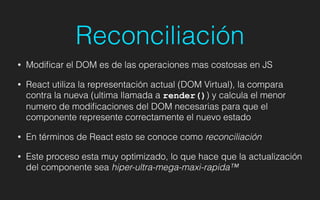 Reconciliación
• Modiﬁcar el DOM es de las operaciones mas costosas en JS
• React utiliza la representación actual (DOM Virtual), la compara
contra la nueva (ultima llamada a render()) y calcula el menor
numero de modiﬁcaciones del DOM necesarias para que el
componente represente correctamente el nuevo estado
• En términos de React esto se conoce como reconciliación
• Este proceso esta muy optimizado, lo que hace que la actualización
del componente sea hiper-ultra-mega-maxi-rapida™
 