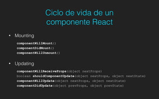 Ciclo de vida de un
componente React
• Mounting
componentWillMount()
componentDidMount()
componentWillUnmount()
!
• Updating
componentWillReceiveProps(object nextProps)
boolean shouldComponentUpdate(object nextProps, object nextState)
componentWillUpdate(object nextProps, object nextState)
componentDidUpdate(object prevProps, object prevState)
 