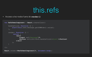 var RefsDemoComponent = React.createClass({
!
handleClick: function () {
alert(this.refs.message.getDOMNode().value);
},
render: function () {
return (
<div>
<input ref="message"/>
<button onClick={this.handleClick}>Alert!</button>
</div>
);
}
});
!
React.render(<RefsDemoComponent/>, document.body);
this.refs
• Acceso a los nodos fuera de render()
 