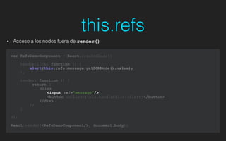 this.refs
• Acceso a los nodos fuera de render()
var RefsDemoComponent = React.createClass({
!
handleClick: function () {
alert(this.refs.message.getDOMNode().value);
},
render: function () {
return (
<div>
<input ref="message"/>
<button onClick={this.handleClick}>Alert!</button>
</div>
);
}
});
!
React.render(<RefsDemoComponent/>, document.body);
 