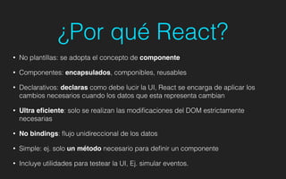 ¿Por qué React?
• No plantillas: se adopta el concepto de componente!
• Componentes: encapsulados, componibles, reusables!
• Declarativos: declaras como debe lucir la UI, React se encarga de aplicar los
cambios necesarios cuando los datos que esta representa cambian
• Ultra eﬁciente: solo se realizan las modiﬁcaciones del DOM estrictamente
necesarias
• No bindings: ﬂujo unidireccional de los datos
• Simple: ej. solo un método necesario para deﬁnir un componente
• Incluye utilidades para testear la UI, Ej. simular eventos.
 