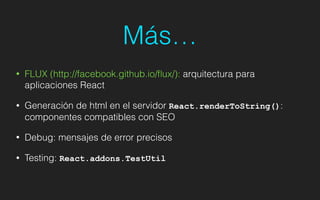 Más…
• FLUX (http://facebook.github.io/ﬂux/): arquitectura para
aplicaciones React
• Generación de html en el servidor React.renderToString():
componentes compatibles con SEO
• Debug: mensajes de error precisos
• Testing: React.addons.TestUtil
 