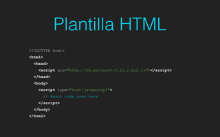 Plantilla HTML
<!DOCTYPE html>
<html>
<head>
<script src="http://fb.me/react-0.12.2.min.js"></script>
</head>
<body>
<script type="text/javascript">
// React code goes here
</script>
</body>
</html>
 