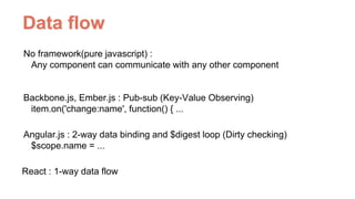 Data ﬂow
No framework(pure javascript) :  
Any component can communicate with any other component
Backbone.js, Ember.js : Pub-sub (Key-Value Observing) 
item.on('change:name', function() { ...
Angular.js : 2-way data binding and $digest loop (Dirty checking) 
$scope.name = ...
React : 1-way data flow
 