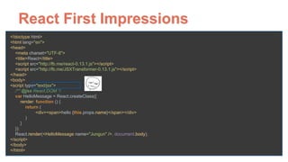React First Impressions
<!doctype html> 
<html lang="en"> 
<head> 
<meta charset="UTF-8"> 
<title>React</title> 
<script src="http://fb.me/react-0.13.1.js"></script> 
<script src="http://fb.me/JSXTransformer-0.13.1.js"></script> 
</head> 
<body> 
<script type="text/jsx"> 
/** @jsx React.DOM */ 
var HelloMessage = React.createClass({ 
render: function () { 
return ( 
<div><span>hello {this.props.name}</span></div> 
) 
} 
}); 
React.render(<HelloMessage name="Jungun" />, document.body); 
</script> 
</body> 
</html>
 