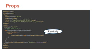 Props
<!doctype html> 
<html lang="en"> 
<head> 
<meta charset="UTF-8"> 
<title>React</title> 
<script src="http://fb.me/react-0.13.1.js"></script> 
<script src="http://fb.me/JSXTransformer-0.13.1.js"></script> 
</head> 
<body> 
<script type="text/jsx"> 
/** @jsx React.DOM */ 
var HelloMessage = React.createClass({ 
render: function () { 
return ( 
<div><span>hello {this.props.name}</span></div> 
) 
} 
}); 
React.render(<HelloMessage name="Jungun" />, document.body); 
</script> 
</body> 
</html>
Readonly
 