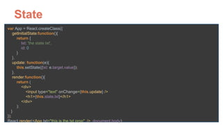 State
var App = React.createClass({ 
getInitialState:function(){ 
return { 
txt: 'the state txt', 
id: 0 
} 
}, 
update: function(e){ 
this.setState({txt: e.target.value}); 
}, 
render:function(){ 
return ( 
<div> 
<input type="text" onChange={this.update} /> 
<h1>{this.state.txt}</h1> 
</div> 
); 
} 
}); 
React.render(<App txt="this is the txt prop" />, document.body);
 