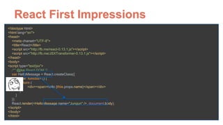 React First Impressions
<!doctype html> 
<html lang="en"> 
<head> 
<meta charset="UTF-8"> 
<title>React</title> 
<script src="http://fb.me/react-0.13.1.js"></script> 
<script src="http://fb.me/JSXTransformer-0.13.1.js"></script> 
</head> 
<body> 
<script type="text/jsx"> 
/** @jsx React.DOM */ 
var HelloMessage = React.createClass({ 
render: function () { 
return ( 
<div><span>hello {this.props.name}</span></div> 
) 
} 
}); 
React.render(<HelloMessage name="Jungun" />, document.body); 
</script> 
</body> 
</html>
 