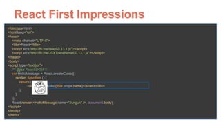 React First Impressions
<!doctype html> 
<html lang="en"> 
<head> 
<meta charset="UTF-8"> 
<title>React</title> 
<script src="http://fb.me/react-0.13.1.js"></script> 
<script src="http://fb.me/JSXTransformer-0.13.1.js"></script> 
</head> 
<body> 
<script type="text/jsx"> 
/** @jsx React.DOM */ 
var HelloMessage = React.createClass({ 
render: function () { 
return ( 
<div><span>hello {this.props.name}</span></div> 
) 
} 
}); 
React.render(<HelloMessage name="Jungun" />, document.body); 
</script> 
</body> 
</html>
 