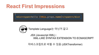 React First Impressions
JSX (Javascript XML) :  
XML-LIKE SYNTAX EXTENSION TO ECMASCRIPT
Template Language는 아닌거 같고
자바스크립트로 바뀔 수 있음 (JSXTransformer)
 