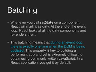 Batching
• Whenever you call setState on a component,
React will mark it as dirty. At the end of the event
loop, React looks at all the dirty components and
re-renders them.
• This batching means that during an event loop,
there is exactly one time when the DOM is being
updated. This property is key to building a
performant app and yet is extremely difﬁcult to
obtain using commonly written JavaScript. In a
React application, you get it by default.
 
