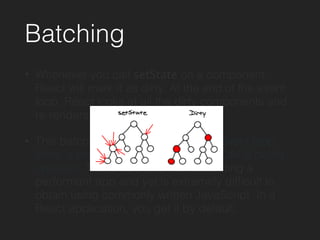 Batching
• Whenever you call setState on a component,
React will mark it as dirty. At the end of the event
loop, React looks at all the dirty components and
re-renders them.
• This batching means that during an event loop,
there is exactly one time when the DOM is being
updated. This property is key to building a
performant app and yet is extremely difﬁcult to
obtain using commonly written JavaScript. In a
React application, you get it by default.
 
