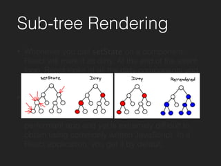Sub-tree Rendering
• Whenever you call setState on a component,
React will mark it as dirty. At the end of the event
loop, React looks at all the dirty components and
re-renders them.
• This batching means that during an event loop,
there is exactly one time when the DOM is being
updated. This property is key to building a
performant app and yet is extremely difﬁcult to
obtain using commonly written JavaScript. In a
React application, you get it by default.
 
