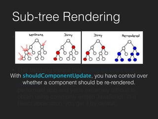 Sub-tree Rendering
• Whenever you call setState on a component,
React will mark it as dirty. At the end of the event
loop, React looks at all the dirty components and
re-renders them.
• This batching means that during an event loop,
there is exactly one time when the DOM is being
updated. This property is key to building a
performant app and yet is extremely difﬁcult to
obtain using commonly written JavaScript. In a
React application, you get it by default.
With shouldComponentUpdate, you have control over
whether a component should be re-rendered.
 