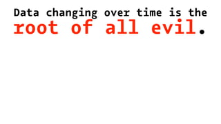 Data changing over time is the
root of all evil.
 