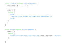 class CartItem extends React.Component {
removeItem() { /* ... */ },
render() {
return (
<div>
<Button text="Remove" onClick={this.removeItem} />
</div>
)
}
}
class Button extends React.Component {
render() {
return (
<button onClick={this.props.onClick}>{this.props.text}</button>
)
}
}
 