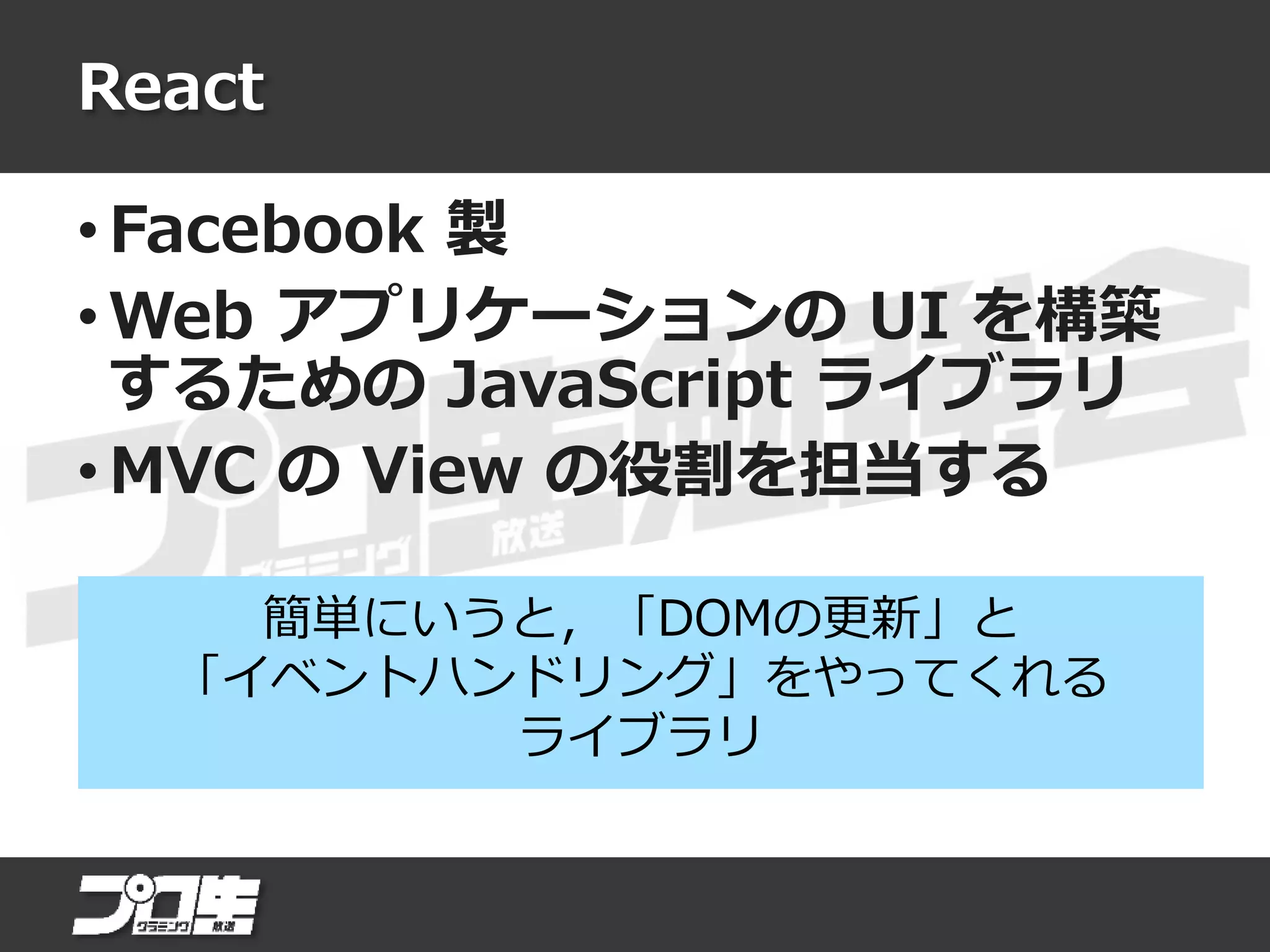 React
• Facebook 製
• Web アプリケーションの UI を構築
するための JavaScript ライブラリ
• MVC の View の役割を担当する
簡単にいうと，「DOMの更新」と
「イベントハンドリング」をやってくれる
ライブラリ
 