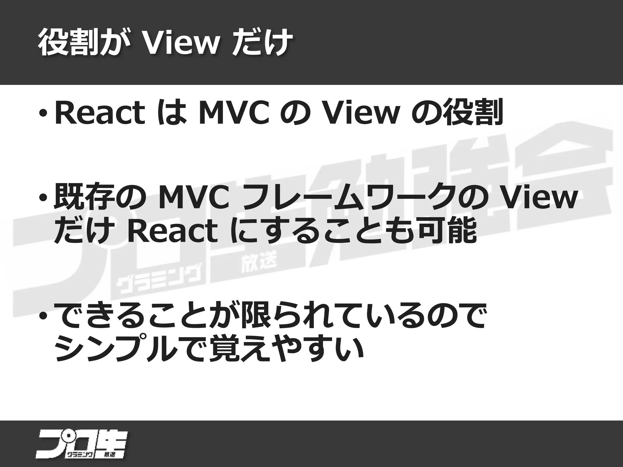 役割が View だけ
• React は MVC の View の役割
• 既存の MVC フレームワークの View
だけ React にすることも可能
• できることが限られているので
シンプルで覚えやすい
 