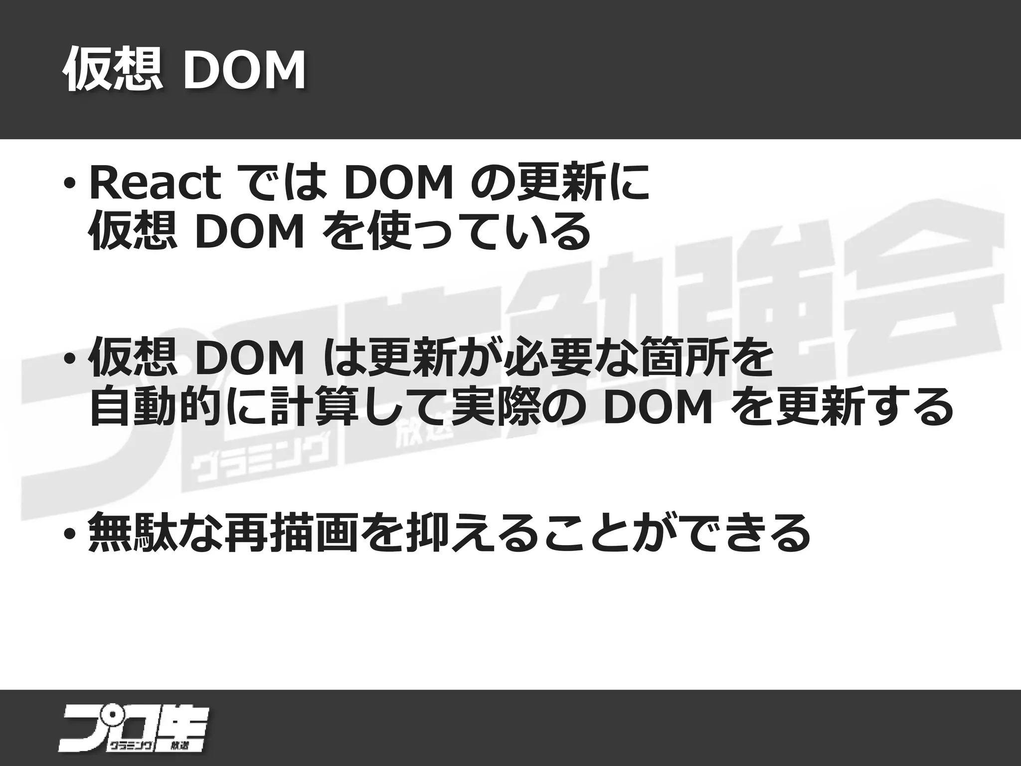仮想 DOM
• React では DOM の更新に
仮想 DOM を使っている
• 仮想 DOM は更新が必要な箇所を
自動的に計算して実際の DOM を更新する
• 無駄な再描画を抑えることができる
 