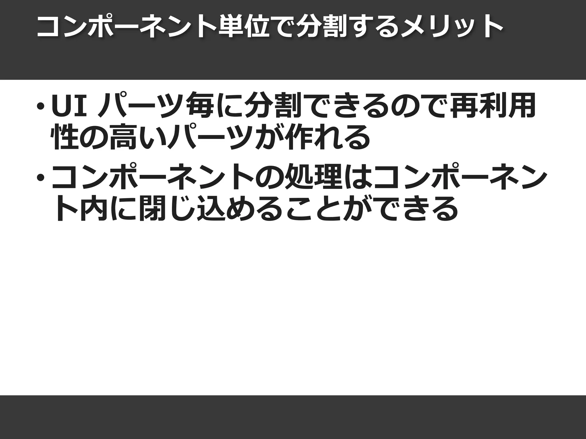 コンポーネント単位で分割するメリット
• UI パーツ毎に分割できるので再利用
性の高いパーツが作れる
• コンポーネントの処理はコンポーネン
ト内に閉じ込めることができる
 