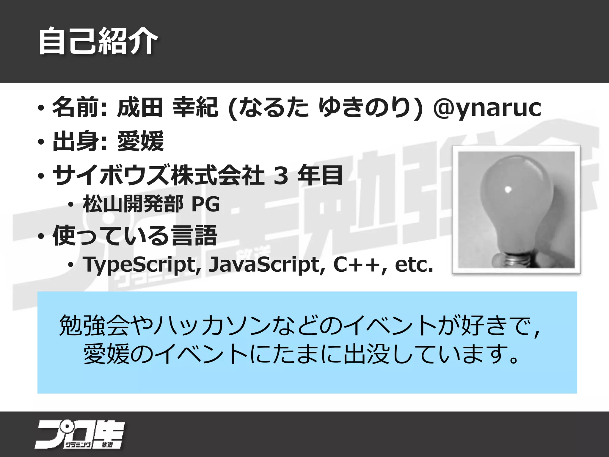 自己紹介
• 名前: 成田 幸紀 (なるた ゆきのり) @ynaruc
• 出身: 愛媛
• サイボウズ株式会社 3 年目
• 松山開発部 PG
• 使っている言語
• TypeScript, JavaScript, C++, etc.
勉強会やハッカソンなどのイベントが好きで，
愛媛のイベントにたまに出没しています。
 