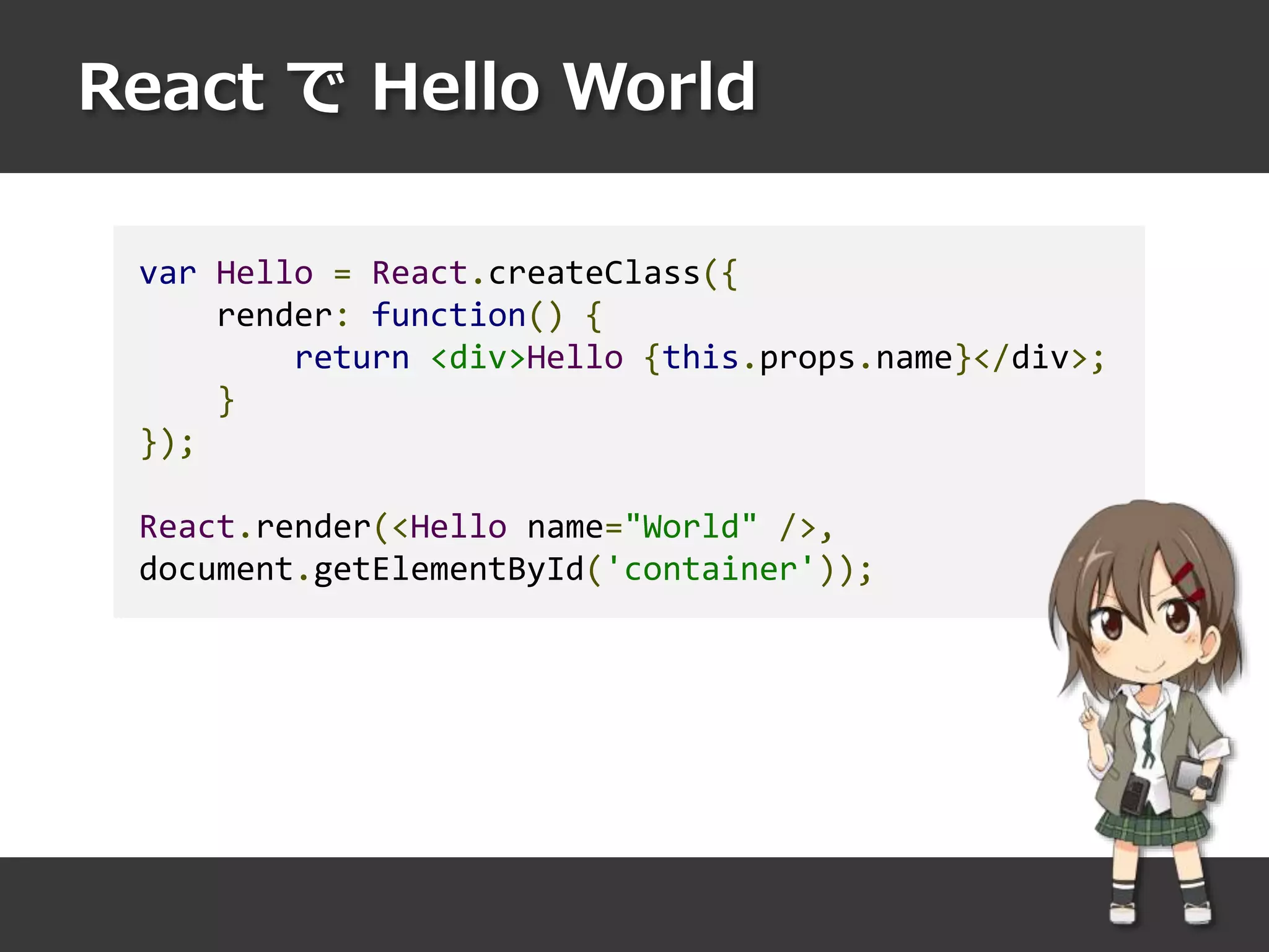 React で Hello World
var Hello = React.createClass({
render: function() {
return <div>Hello {this.props.name}</div>;
}
});
React.render(<Hello name="World" />,
document.getElementById('container'));
 