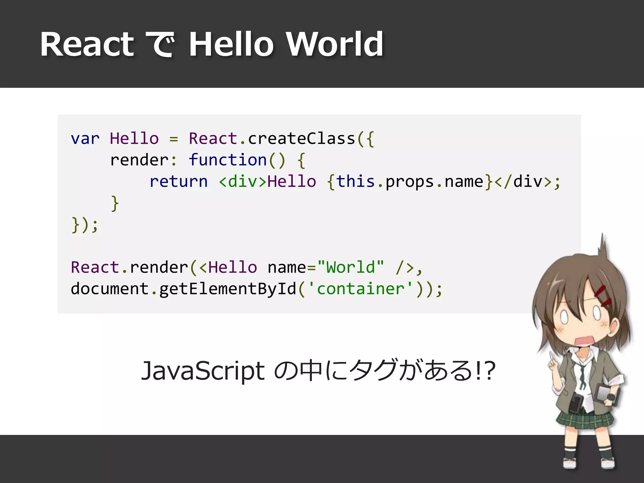 React で Hello World
var Hello = React.createClass({
render: function() {
return <div>Hello {this.props.name}</div>;
}
});
React.render(<Hello name="World" />,
document.getElementById('container'));
JavaScript の中にタグがある!?
 