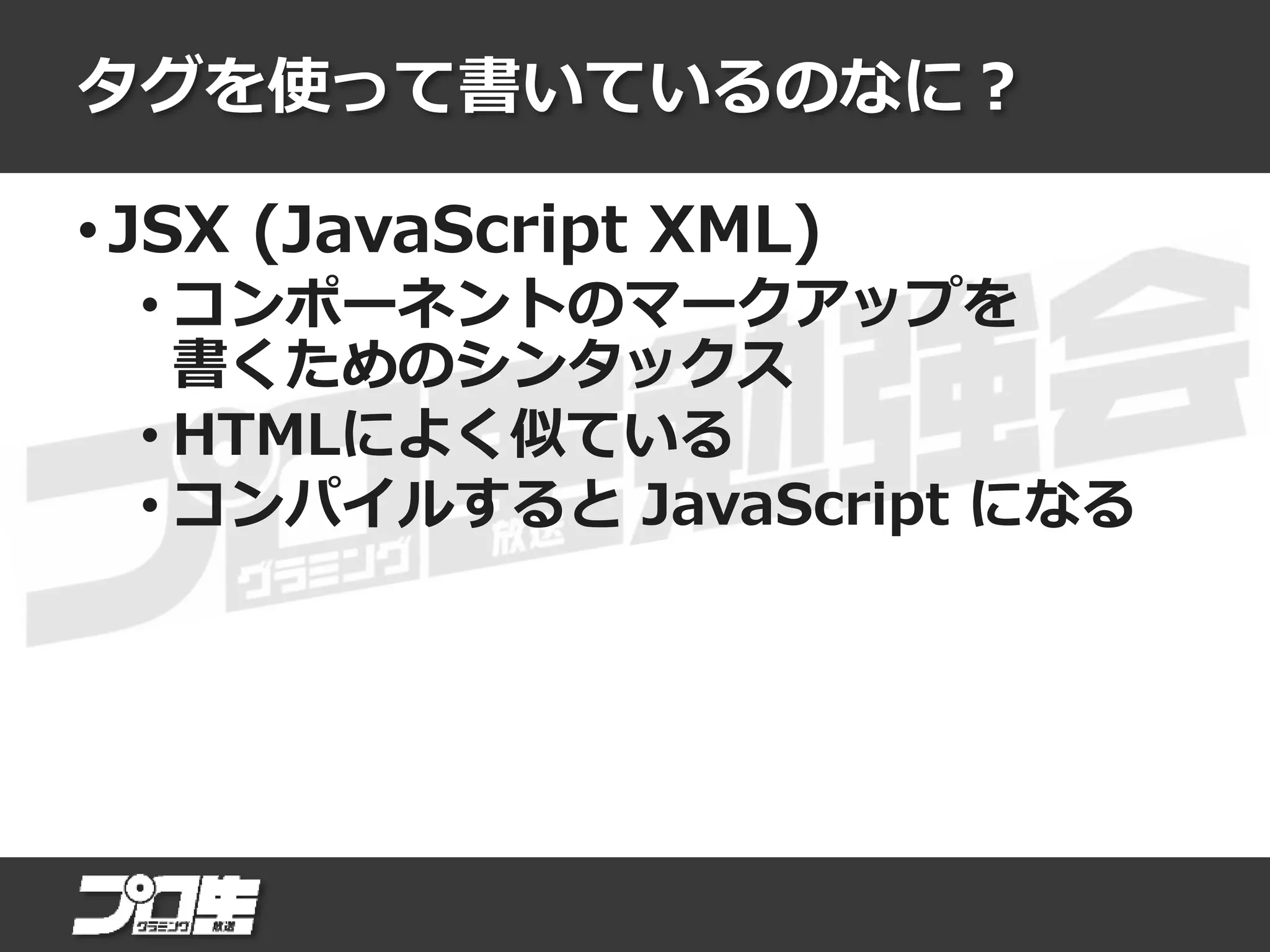 タグを使って書いているのなに？
• JSX (JavaScript XML)
• コンポーネントのマークアップを
書くためのシンタックス
• HTMLによく似ている
• コンパイルすると JavaScript になる
 