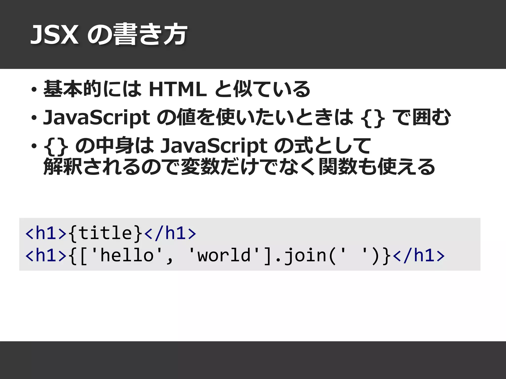 JSX の書き方
• 基本的には HTML と似ている
• JavaScript の値を使いたいときは {} で囲む
• {} の中身は JavaScript の式として
解釈されるので変数だけでなく関数も使える
<h1>{title}</h1>
<h1>{['hello', 'world'].join(' ')}</h1>
 