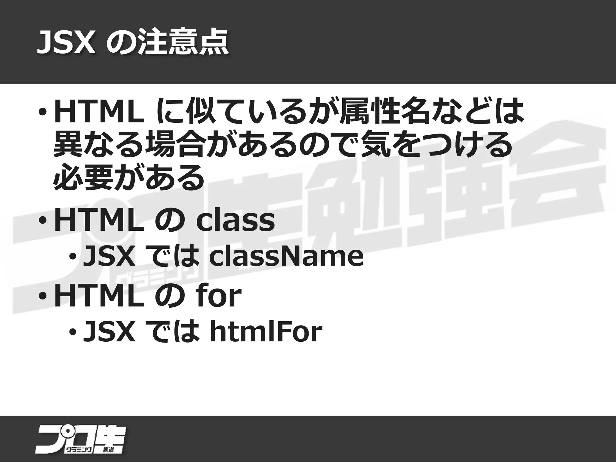 JSX の注意点
• HTML に似ているが属性名などは
異なる場合があるので気をつける
必要がある
• HTML の class
• JSX では className
• HTML の for
• JSX では htmlFor
 