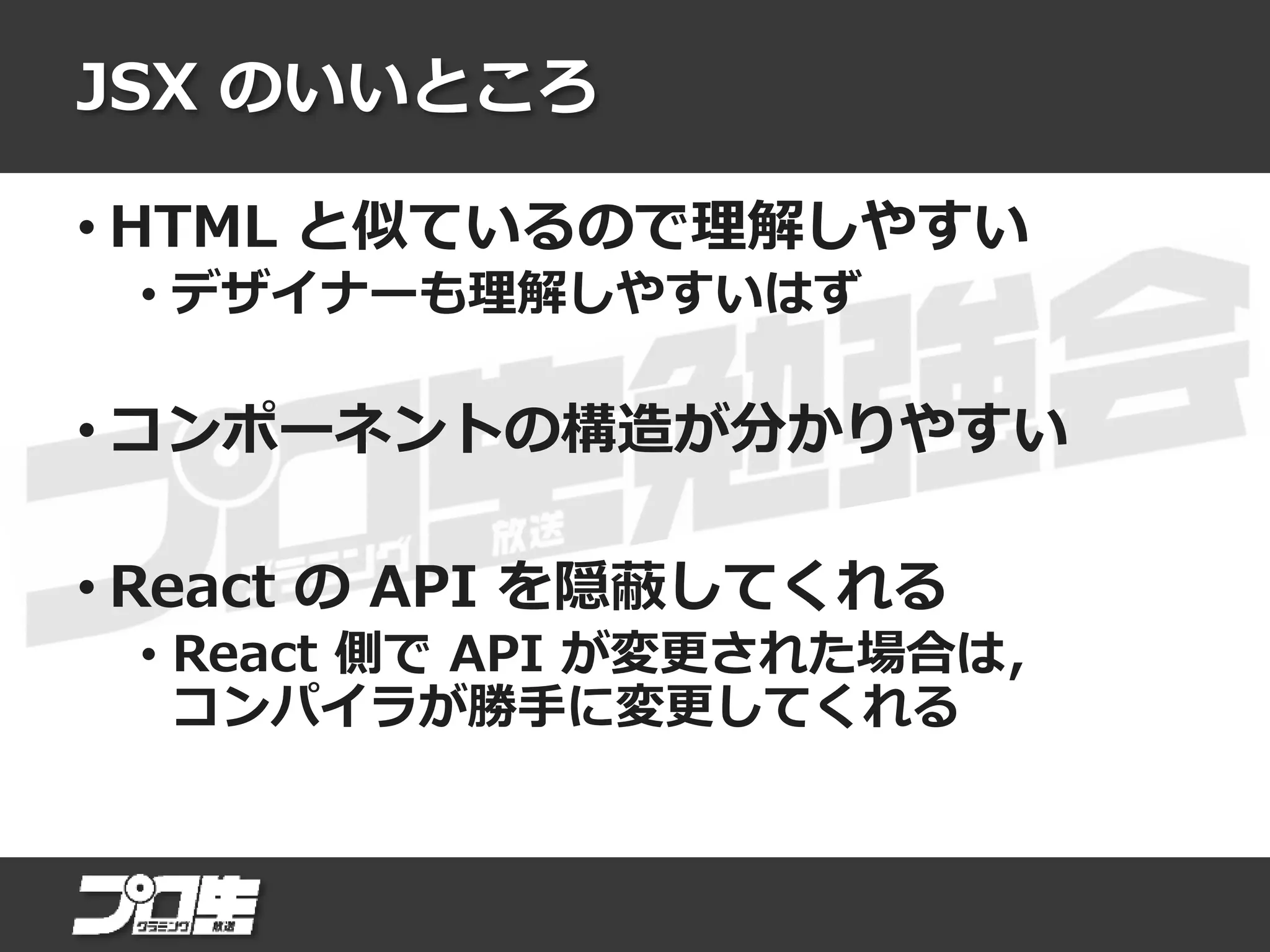 JSX のいいところ
• HTML と似ているので理解しやすい
• デザイナーも理解しやすいはず
• コンポーネントの構造が分かりやすい
• React の API を隠蔽してくれる
• React 側で API が変更された場合は，
コンパイラが勝手に変更してくれる
 
