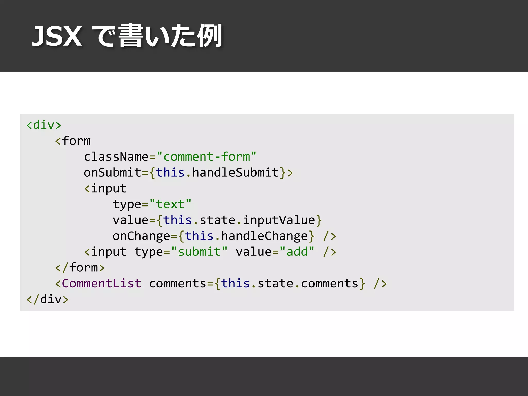 JSX で書いた例
<div>
<form
className="comment-form"
onSubmit={this.handleSubmit}>
<input
type="text"
value={this.state.inputValue}
onChange={this.handleChange} />
<input type="submit" value="add" />
</form>
<CommentList comments={this.state.comments} />
</div>
 