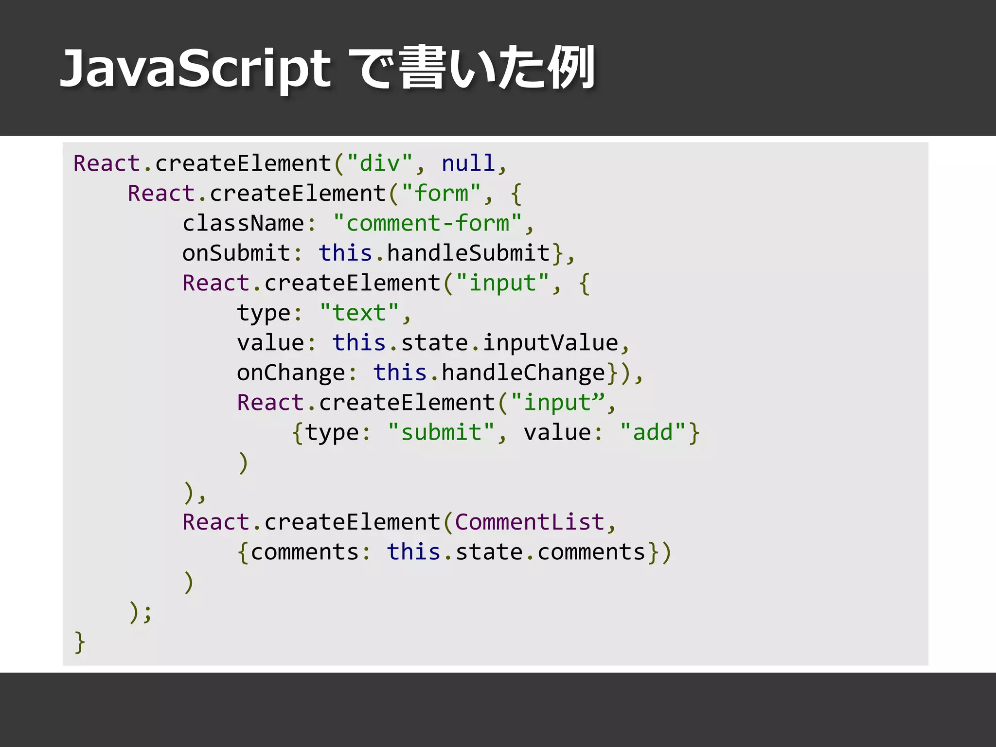 JavaScript で書いた例
React.createElement("div", null,
React.createElement("form", {
className: "comment-form",
onSubmit: this.handleSubmit},
React.createElement("input", {
type: "text",
value: this.state.inputValue,
onChange: this.handleChange}),
React.createElement("input”,
{type: "submit", value: "add"}
)
),
React.createElement(CommentList,
{comments: this.state.comments})
)
);
}
 