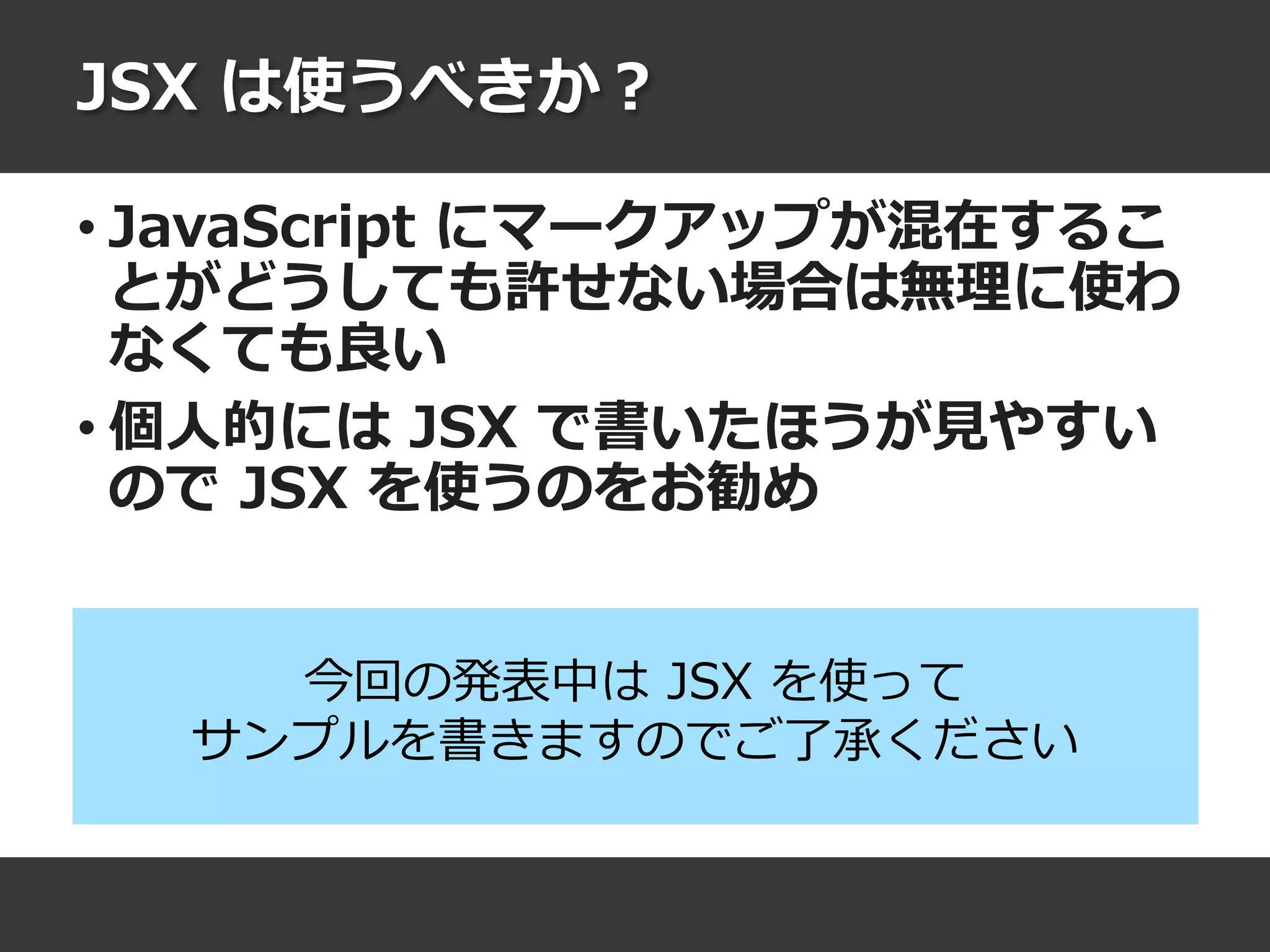 JSX は使うべきか？
• JavaScript にマークアップが混在するこ
とがどうしても許せない場合は無理に使わ
なくても良い
• 個人的には JSX で書いたほうが見やすい
ので JSX を使うのをお勧め
今回の発表中は JSX を使って
サンプルを書きますのでご了承ください
 