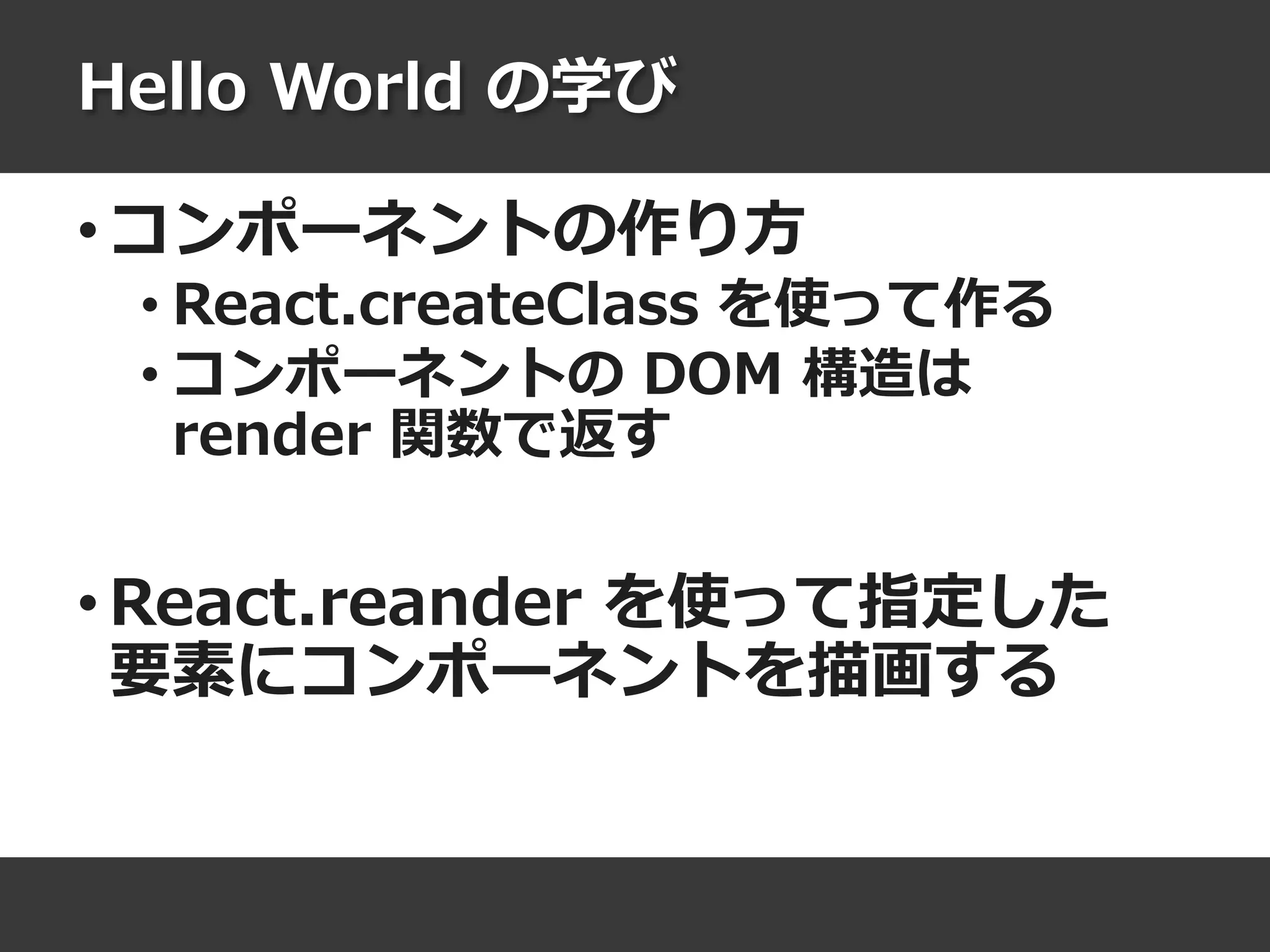 Hello World の学び
• コンポーネントの作り方
• React.createClass を使って作る
• コンポーネントの DOM 構造は
render 関数で返す
• React.reander を使って指定した
要素にコンポーネントを描画する
 
