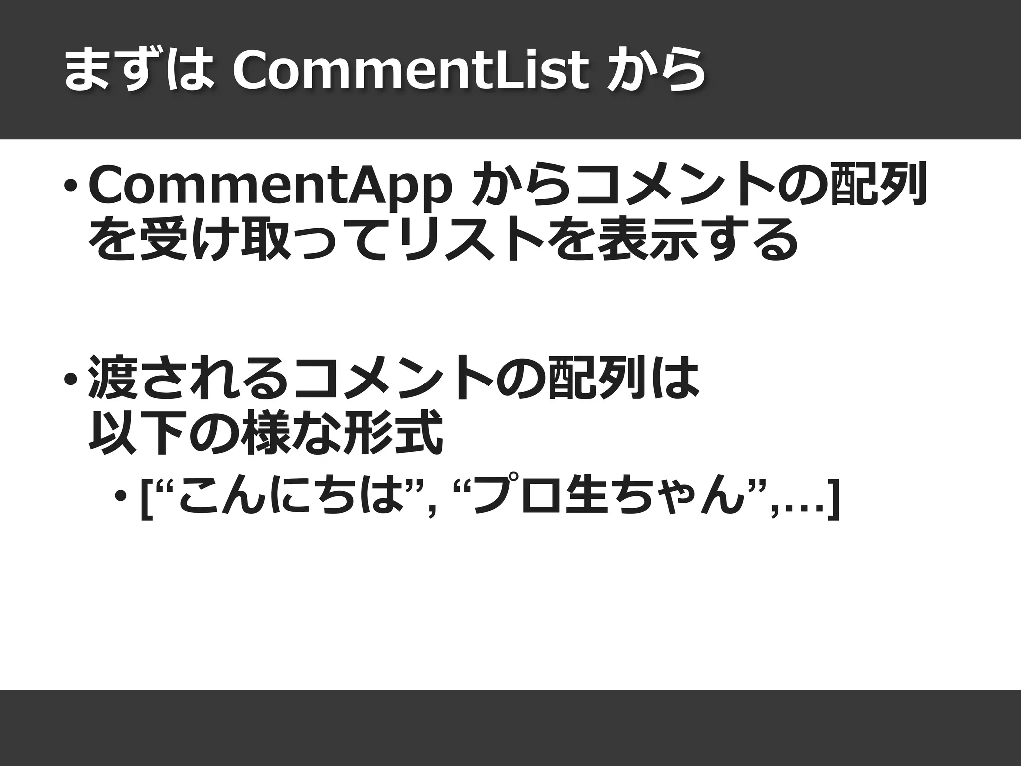 まずは CommentList から
• CommentApp からコメントの配列
を受け取ってリストを表示する
• 渡されるコメントの配列は
以下の様な形式
• [“こんにちは”, “プロ生ちゃん”,…]
 