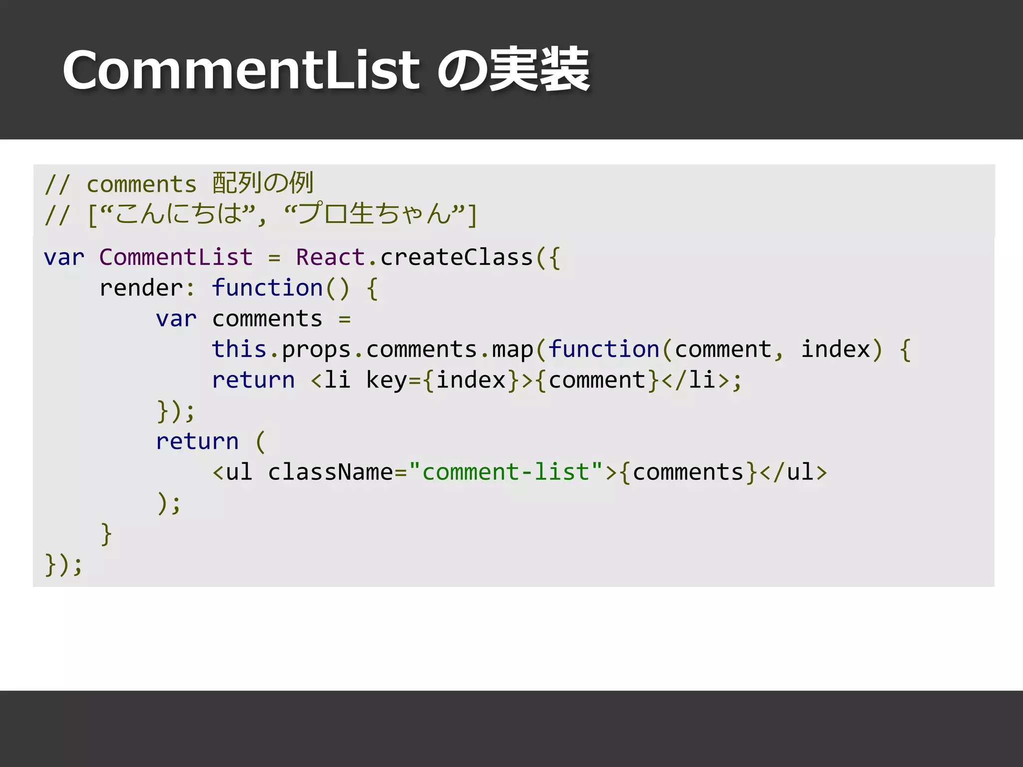 CommentList の実装
var CommentList = React.createClass({
render: function() {
var comments =
this.props.comments.map(function(comment, index) {
return <li key={index}>{comment}</li>;
});
return (
<ul className="comment-list">{comments}</ul>
);
}
});
// comments 配列の例
// [“こんにちは”, “プロ生ちゃん”]
 