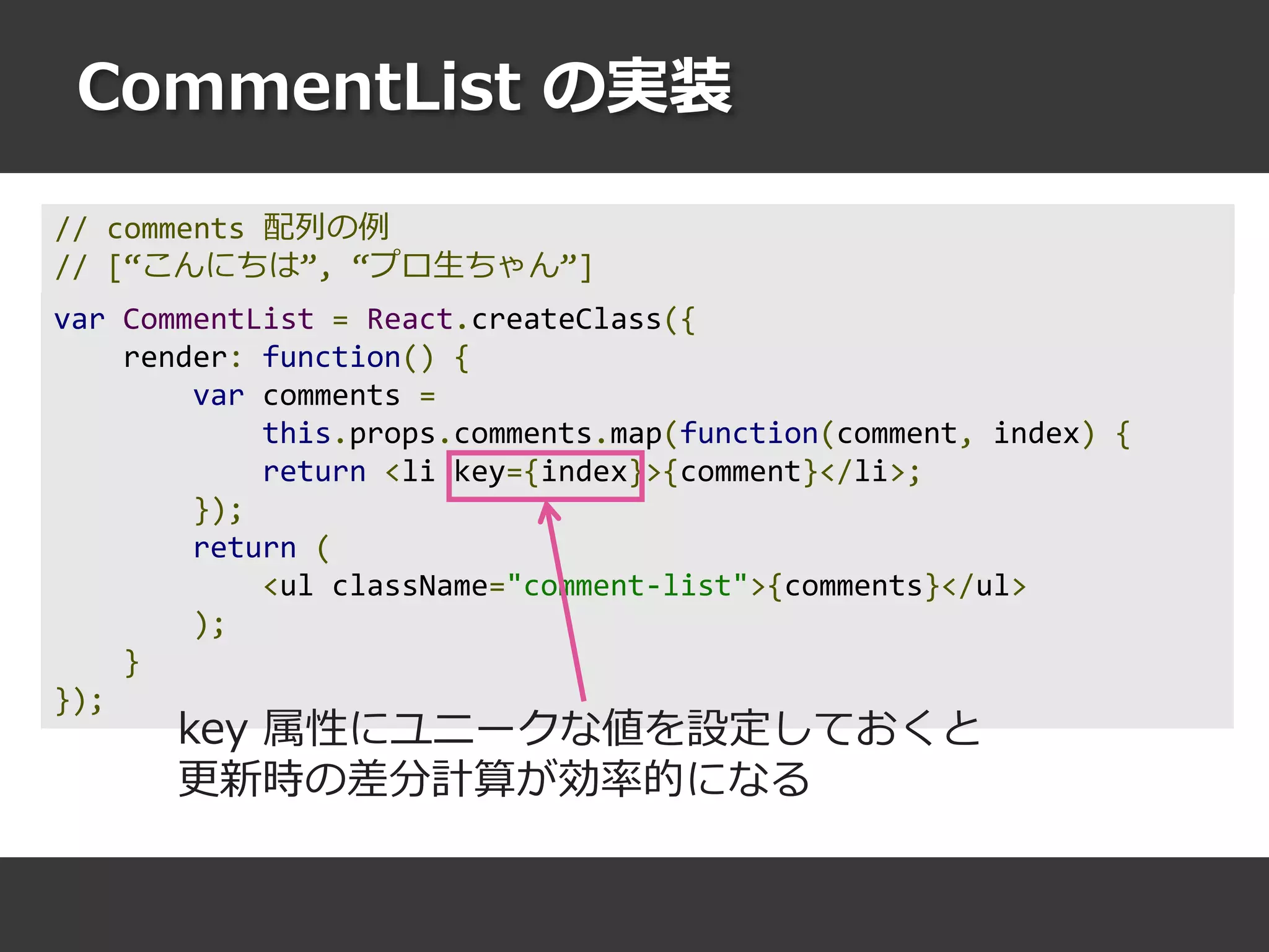 CommentList の実装
var CommentList = React.createClass({
render: function() {
var comments =
this.props.comments.map(function(comment, index) {
return <li key={index}>{comment}</li>;
});
return (
<ul className="comment-list">{comments}</ul>
);
}
});
key 属性にユニークな値を設定しておくと
更新時の差分計算が効率的になる
// comments 配列の例
// [“こんにちは”, “プロ生ちゃん”]
 
