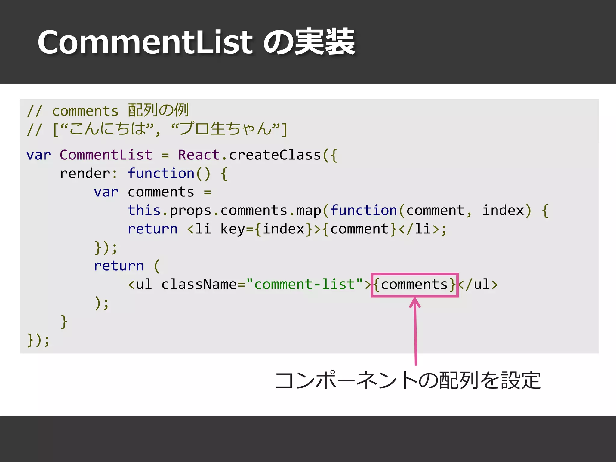 CommentList の実装
var CommentList = React.createClass({
render: function() {
var comments =
this.props.comments.map(function(comment, index) {
return <li key={index}>{comment}</li>;
});
return (
<ul className="comment-list">{comments}</ul>
);
}
});
コンポーネントの配列を設定
// comments 配列の例
// [“こんにちは”, “プロ生ちゃん”]
 