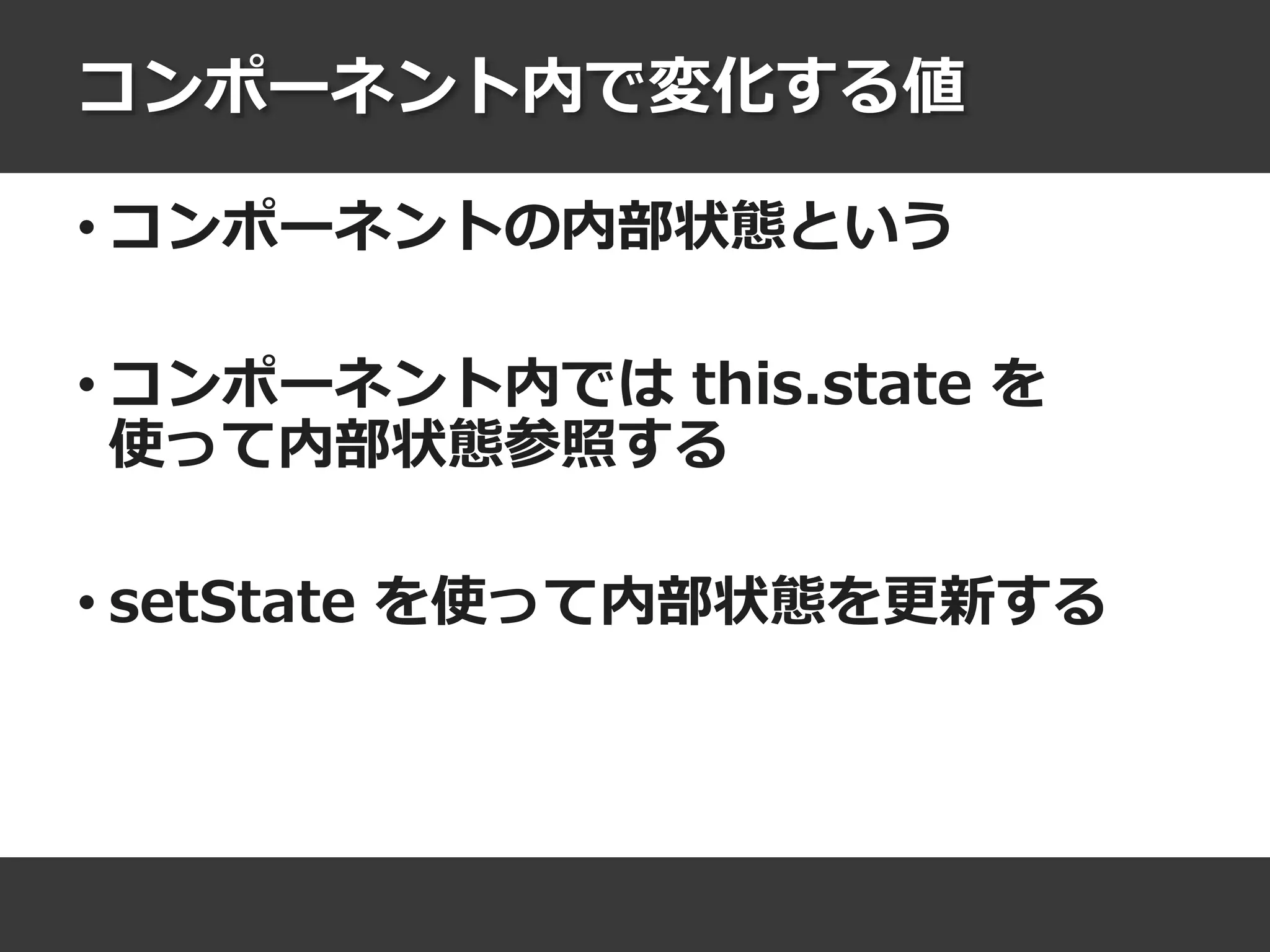 コンポーネント内で変化する値
• コンポーネントの内部状態という
• コンポーネント内では this.state を
使って内部状態参照する
• setState を使って内部状態を更新する
 